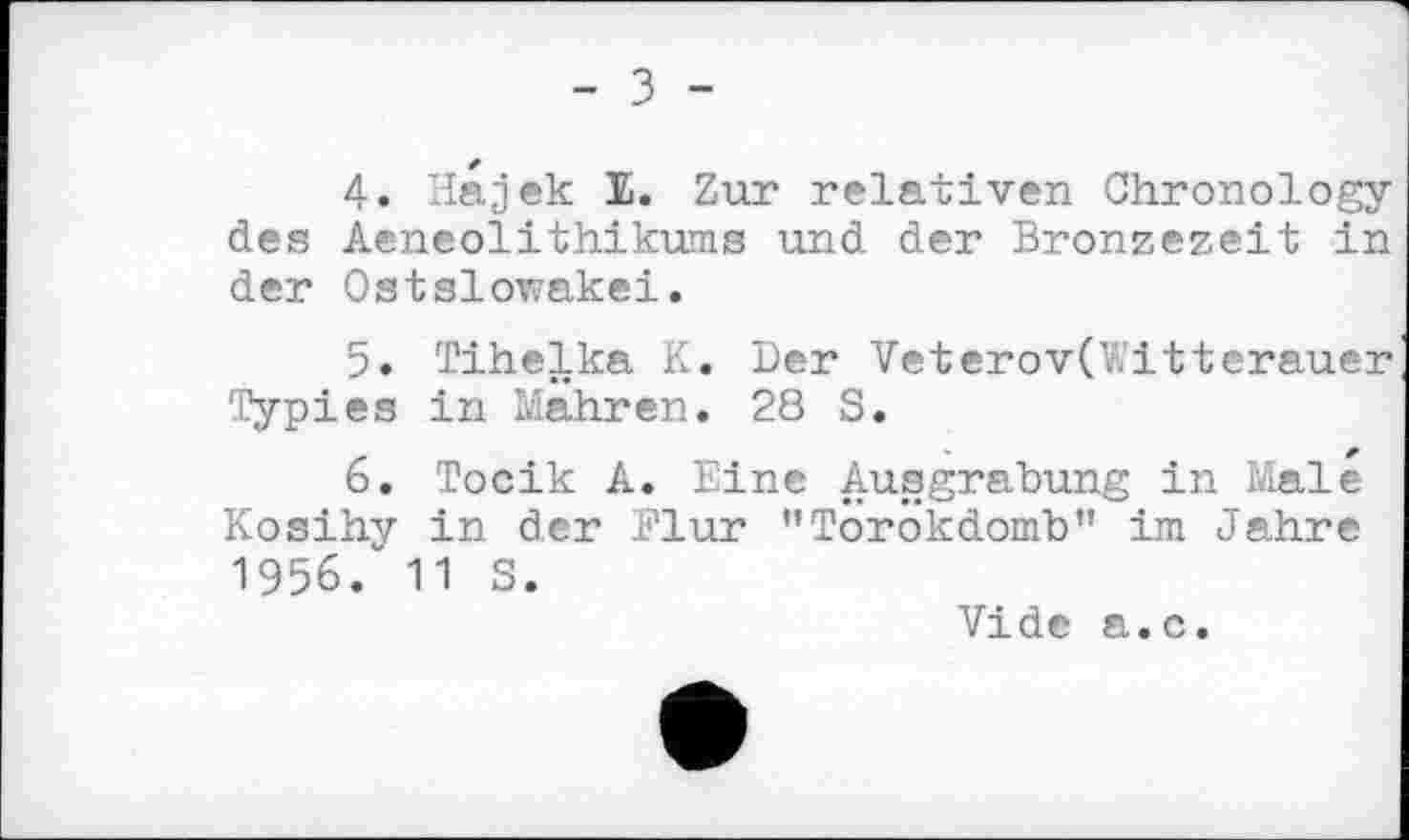 ﻿- з -
4.	Hajek Е. Zur relativen Chronology des Aeneolithikums und der Bronzezeit in der Ostslowakei.
5.	Tihelka K. Der Veterov(Y\itterauer Туріes in Mahren. 28 S.
6.	Tocik A. Eine Ausgrabung in Male Kosihy in der Flur "Torokdomb" im Jahre 1956/ 11 S.
Vide a.c.